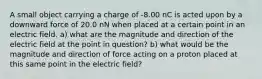 A small object carrying a charge of -8.00 nC is acted upon by a downward force of 20.0 nN when placed at a certain point in an electric field. a) what are the magnitude and direction of the electric field at the point in question? b) what would be the magnitude and direction of force acting on a proton placed at this same point in the electric field?