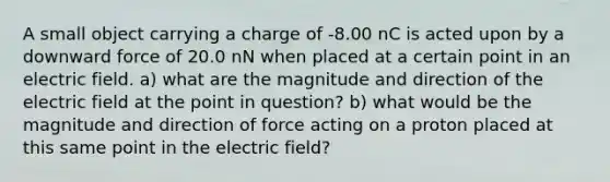 A small object carrying a charge of -8.00 nC is acted upon by a downward force of 20.0 nN when placed at a certain point in an electric field. a) what are the magnitude and direction of the electric field at the point in question? b) what would be the magnitude and direction of force acting on a proton placed at this same point in the electric field?