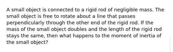 A small object is connected to a rigid rod of negligible mass. The small object is free to rotate about a line that passes perpendicularly through the other end of the rigid rod. If the mass of the small object doubles and the length of the rigid rod stays the same, then what happens to the moment of inertia of the small object?