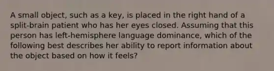 A small object, such as a key, is placed in the right hand of a split-brain patient who has her eyes closed. Assuming that this person has left-hemisphere language dominance, which of the following best describes her ability to report information about the object based on how it feels?