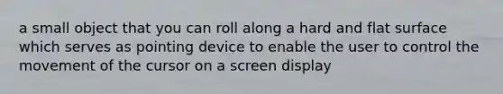 a small object that you can roll along a hard and flat surface which serves as pointing device to enable the user to control the movement of the cursor on a screen display