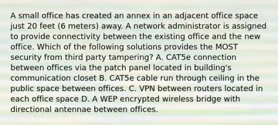 A small office has created an annex in an adjacent office space just 20 feet (6 meters) away. A network administrator is assigned to provide connectivity between the existing office and the new office. Which of the following solutions provides the MOST security from third party tampering? A. CAT5e connection between offices via the patch panel located in building's communication closet B. CAT5e cable run through ceiling in the public space between offices. C. VPN between routers located in each office space D. A WEP encrypted wireless bridge with directional antennae between offices.