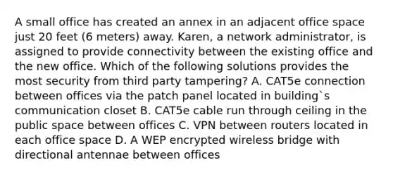 A small office has created an annex in an adjacent office space just 20 feet (6 meters) away. Karen, a network administrator, is assigned to provide connectivity between the existing office and the new office. Which of the following solutions provides the most security from third party tampering? A. CAT5e connection between offices via the patch panel located in building`s communication closet B. CAT5e cable run through ceiling in the public space between offices C. VPN between routers located in each office space D. A WEP encrypted wireless bridge with directional antennae between offices