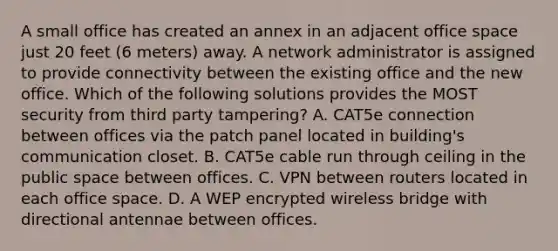 A small office has created an annex in an adjacent office space just 20 feet (6 meters) away. A network administrator is assigned to provide connectivity between the existing office and the new office. Which of the following solutions provides the MOST security from third party tampering? A. CAT5e connection between offices via the patch panel located in building's communication closet. B. CAT5e cable run through ceiling in the public space between offices. C. VPN between routers located in each office space. D. A WEP encrypted wireless bridge with directional antennae between offices.