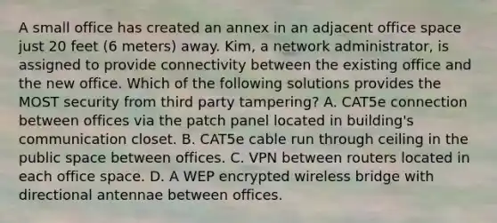 A small office has created an annex in an adjacent office space just 20 feet (6 meters) away. Kim, a network administrator, is assigned to provide connectivity between the existing office and the new office. Which of the following solutions provides the MOST security from third party tampering? A. CAT5e connection between offices via the patch panel located in building's communication closet. B. CAT5e cable run through ceiling in the public space between offices. C. VPN between routers located in each office space. D. A WEP encrypted wireless bridge with directional antennae between offices.