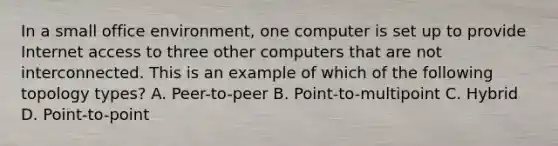 In a small office environment, one computer is set up to provide Internet access to three other computers that are not interconnected. This is an example of which of the following topology types? A. Peer-to-peer B. Point-to-multipoint C. Hybrid D. Point-to-point