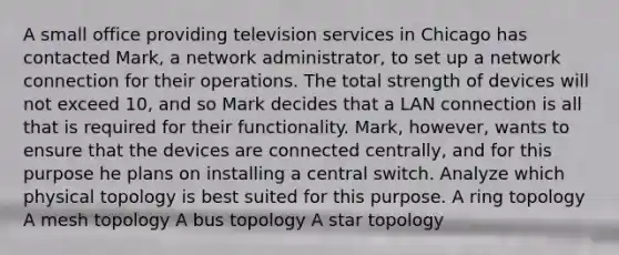 A small office providing television services in Chicago has contacted Mark, a network administrator, to set up a network connection for their operations. The total strength of devices will not exceed 10, and so Mark decides that a LAN connection is all that is required for their functionality. Mark, however, wants to ensure that the devices are connected centrally, and for this purpose he plans on installing a central switch. Analyze which physical topology is best suited for this purpose. A ring topology A mesh topology A bus topology A star topology