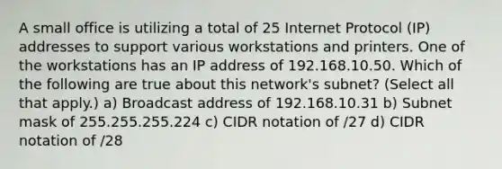 A small office is utilizing a total of 25 Internet Protocol (IP) addresses to support various workstations and printers. One of the workstations has an IP address of 192.168.10.50. Which of the following are true about this network's subnet? (Select all that apply.) a) Broadcast address of 192.168.10.31 b) Subnet mask of 255.255.255.224 c) CIDR notation of /27 d) CIDR notation of /28