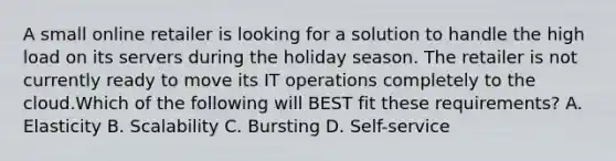 A small online retailer is looking for a solution to handle the high load on its servers during the holiday season. The retailer is not currently ready to move its IT operations completely to the cloud.Which of the following will BEST fit these requirements? A. Elasticity B. Scalability C. Bursting D. Self-service