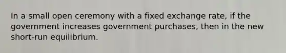 In a small open ceremony with a fixed exchange rate, if the government increases government purchases, then in the new short-run equilibrium.