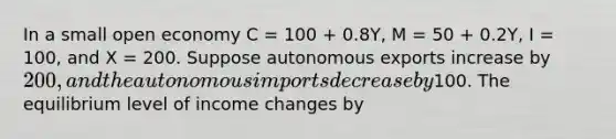 In a small open economy C = 100 + 0.8Y, M = 50 + 0.2Y, I = 100, and X = 200. Suppose autonomous exports increase by 200, and the autonomous imports decrease by100. The equilibrium level of income changes by