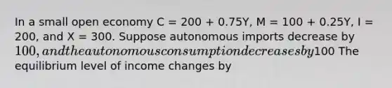 In a small open economy C = 200 + 0.75Y, M = 100 + 0.25Y, I = 200, and X = 300. Suppose autonomous imports decrease by 100, and the autonomous consumption decreases by100 The equilibrium level of income changes by