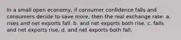 In a small open economy, if consumer confidence falls and consumers decide to save more, then the real exchange rate: a. rises and net exports fall. b. and net exports both rise. c. falls and net exports rise, d. and net exports both fall.