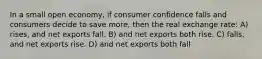 In a small open economy, if consumer confidence falls and consumers decide to save more, then the real exchange rate: A) rises, and net exports fall. B) and net exports both rise. C) falls, and net exports rise. D) and net exports both fall