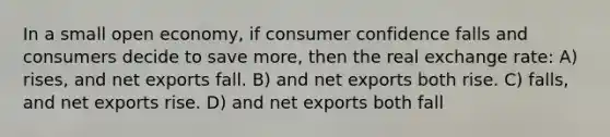 In a small open economy, if consumer confidence falls and consumers decide to save more, then the real exchange rate: A) rises, and net exports fall. B) and net exports both rise. C) falls, and net exports rise. D) and net exports both fall