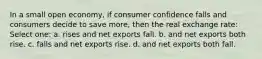 In a small open economy, if consumer confidence falls and consumers decide to save more, then the real exchange rate: Select one: a. rises and net exports fall. b. and net exports both rise. c. falls and net exports rise. d. and net exports both fall.