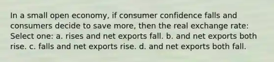 In a small open economy, if consumer confidence falls and consumers decide to save more, then the real exchange rate: Select one: a. rises and net exports fall. b. and net exports both rise. c. falls and net exports rise. d. and net exports both fall.