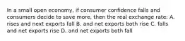 In a small open economy, if consumer confidence falls and consumers decide to save more, then the real exchange rate: A. rises and next exports fall B. and net exports both rise C. falls and net exports rise D. and net exports both fall