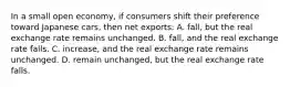 In a small open economy, if consumers shift their preference toward Japanese cars, then net exports: A. fall, but the real exchange rate remains unchanged. B. fall, and the real exchange rate falls. C. increase, and the real exchange rate remains unchanged. D. remain unchanged, but the real exchange rate falls.