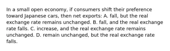 In a small open economy, if consumers shift their preference toward Japanese cars, then net exports: A. fall, but the real exchange rate remains unchanged. B. fall, and the real exchange rate falls. C. increase, and the real exchange rate remains unchanged. D. remain unchanged, but the real exchange rate falls.