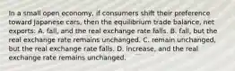 In a small open economy, if consumers shift their preference toward Japanese cars, then the equilibrium trade balance, net exports: A. fall, and the real exchange rate falls. B. fall, but the real exchange rate remains unchanged. C. remain unchanged, but the real exchange rate falls. D. increase, and the real exchange rate remains unchanged.