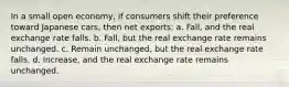 In a small open economy, if consumers shift their preference toward Japanese cars, then net exports: a. Fall, and the real exchange rate falls. b. Fall, but the real exchange rate remains unchanged. c. Remain unchanged, but the real exchange rate falls. d. Increase, and the real exchange rate remains unchanged.