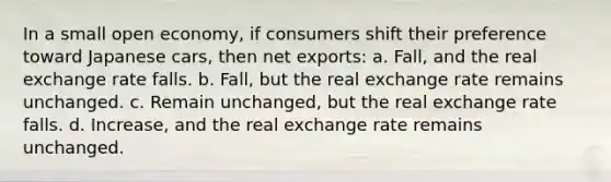 In a small open economy, if consumers shift their preference toward Japanese cars, then net exports: a. Fall, and the real exchange rate falls. b. Fall, but the real exchange rate remains unchanged. c. Remain unchanged, but the real exchange rate falls. d. Increase, and the real exchange rate remains unchanged.