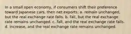 In a small open economy, if consumers shift their preference toward Japanese cars, then net exports: a. remain unchanged, but the real exchange rate falls. b. fall, but the real exchange rate remains unchanged. c. fall, and the real exchange rate falls. d. increase, and the real exchange rate remains unchanged.