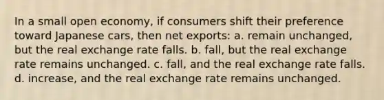 In a small open economy, if consumers shift their preference toward Japanese cars, then net exports: a. remain unchanged, but the real exchange rate falls. b. fall, but the real exchange rate remains unchanged. c. fall, and the real exchange rate falls. d. increase, and the real exchange rate remains unchanged.