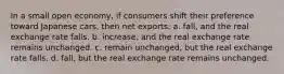 In a small open economy, if consumers shift their preference toward Japanese cars, then net exports: a. fall, and the real exchange rate falls. b. increase, and the real exchange rate remains unchanged. c. remain unchanged, but the real exchange rate falls. d. fall, but the real exchange rate remains unchanged.