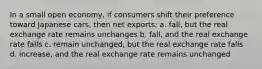 In a small open economy, if consumers shift their preference toward Japanese cars, then net exports: a. fall, but the real exchange rate remains unchanges b. fall, and the real exchange rate falls c. remain unchanged, but the real exchange rate falls d. increase, and the real exchange rate remains unchanged