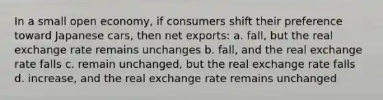 In a small open economy, if consumers shift their preference toward Japanese cars, then net exports: a. fall, but the real exchange rate remains unchanges b. fall, and the real exchange rate falls c. remain unchanged, but the real exchange rate falls d. increase, and the real exchange rate remains unchanged