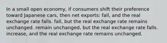 In a small open economy, if consumers shift their preference toward Japanese cars, then net exports: fall, and the real exchange rate falls. fall, but the real exchange rate remains unchanged. remain unchanged, but the real exchange rate falls. increase, and the real exchange rate remains unchanged.