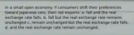 In a small open economy. if consumers shift their preferences toward Japanese cars, then net exports: a. fall and the real exchange rate falls. b. fall but the real exchange rate remains unchanged c. remain unchanged but the real exchange rate falls. d. and the real exchange rate remain unchanged.