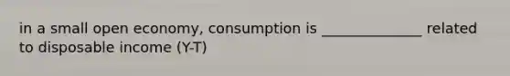 in a small open economy, consumption is ______________ related to disposable income (Y-T)