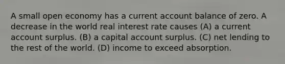 A small open economy has a current account balance of zero. A decrease in the world real interest rate causes (A) a current account surplus. (B) a capital account surplus. (C) net lending to the rest of the world. (D) income to exceed absorption.