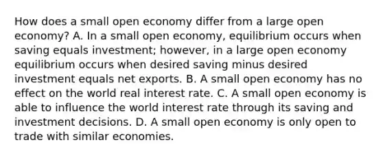 How does a small open economy differ from a large open​ economy? A. In a small open​ economy, equilibrium occurs when saving equals​ investment; however, in a large open economy equilibrium occurs when desired saving minus desired investment equals net exports. B. A small open economy has no effect on the world real interest rate. C. A small open economy is able to influence the world interest rate through its saving and investment decisions. D. A small open economy is only open to trade with similar economies.