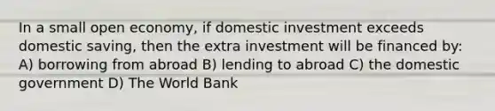 In a small open economy, if domestic investment exceeds domestic saving, then the extra investment will be financed by: A) borrowing from abroad B) lending to abroad C) the domestic government D) The World Bank