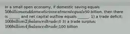 In a small open economy, if domestic saving equals 50 billion and domestic investment equals50 billion, then there is ______ and net capital outflow equals ______. 1) a trade deficit; 100 billion 2) balanced trade;0 3) a trade surplus; 100 billion 4) balanced trade;100 billion