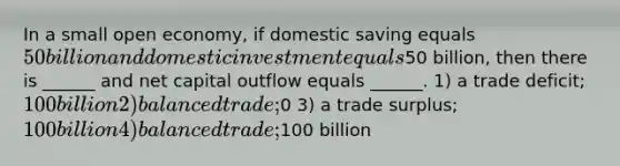 In a small open economy, if domestic saving equals 50 billion and domestic investment equals50 billion, then there is ______ and net capital outflow equals ______. 1) a trade deficit; 100 billion 2) balanced trade;0 3) a trade surplus; 100 billion 4) balanced trade;100 billion