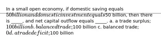 In a small open economy, if domestic saving equals 50 billion and domestic investment equals50 billion, then there is _____, and net capital outflow equals _____. a. a trade surplus; 100 billion b. balanced trade;100 billion c. balanced trade; 0 d. a trade deficit;100 billion