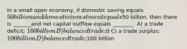 In a small open economy, if domestic saving equals 50 billion and domestic investment equals50 billion, then there is _______and net capital outflow equals ________. A) a trade deficit; 100 billion B) balanced trade;0 C) a trade surplus; 100 billion D) balanced trade;100 billion