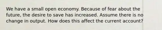 We have a small open economy. Because of fear about the future, the desire to save has increased. Assume there is no change in output. How does this affect the current account?