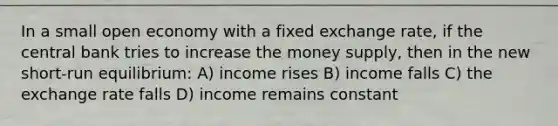 In a small open economy with a fixed exchange rate, if the central bank tries to increase the money supply, then in the new short-run equilibrium: A) income rises B) income falls C) the exchange rate falls D) income remains constant