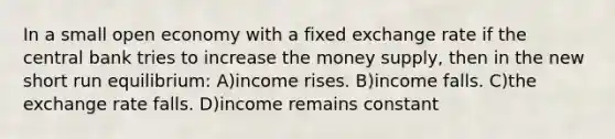 In a small open economy with a fixed exchange rate if the central bank tries to increase the money supply, then in the new short run equilibrium: A)income rises. B)income falls. C)the exchange rate falls. D)income remains constant