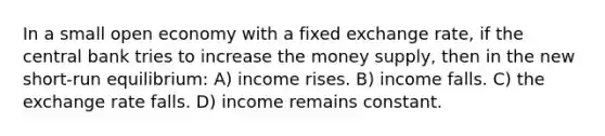 In a small open economy with a fixed exchange rate, if the central bank tries to increase the money supply, then in the new short-run equilibrium: A) income rises. B) income falls. C) the exchange rate falls. D) income remains constant.