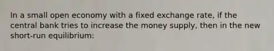 In a small open economy with a fixed exchange rate, if the central bank tries to increase the money supply, then in the new short-run equilibrium: