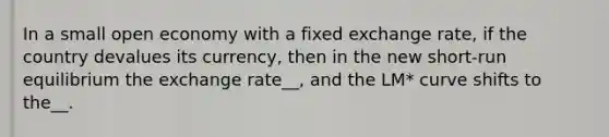 In a small open economy with a fixed exchange rate, if the country devalues its currency, then in the new short-run equilibrium the exchange rate__, and the LM* curve shifts to the__.