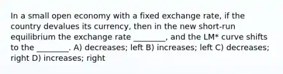 In a small open economy with a fixed exchange rate, if the country devalues its currency, then in the new short-run equilibrium the exchange rate ________, and the LM* curve shifts to the ________. A) decreases; left B) increases; left C) decreases; right D) increases; right