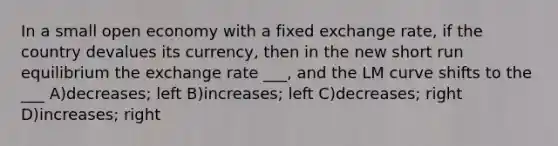 In a small open economy with a fixed exchange rate, if the country devalues its currency, then in the new short run equilibrium the exchange rate ___, and the LM curve shifts to the ___ A)decreases; left B)increases; left C)decreases; right D)increases; right